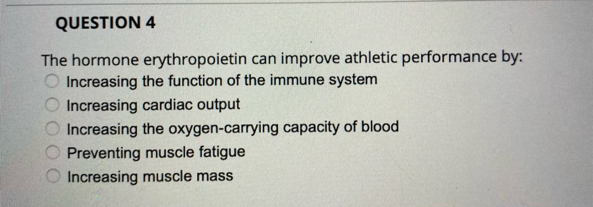 QUESTION 4
The hormone erythropoietin can improve athletic performance by:
Increasing the function of the immune system
Increasing cardiac output
Increasing the oxygen-carrying capacity of blood
Preventing muscle fatigue
Increasing muscle mass
OO O O O
