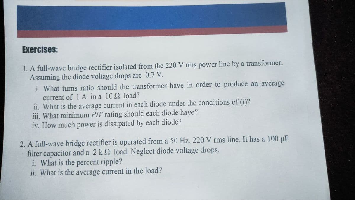 Exercises:
1. A full-wave bridge rectifier isolated from the 220 V rms power line by a transformer.
Assuming the diode voltage drops are 0.7 V.
i. What turns ratio should the transformer have in order to produce an average
current of 1A in a 10 load?
ii. What is the average current in each diode under the conditions of (i)?
iii. What minimum PIV rating should each diode have?
iv. How much power is dissipated by each diode?
2. A full-wave bridge rectifier is operated from a 50 Hz, 220 V rms line. It has a 100 μF
filter capacitor and a 2 k 2 load. Neglect diode voltage drops.
i. What is the percent ripple?
ii. What is the average current in the load?
