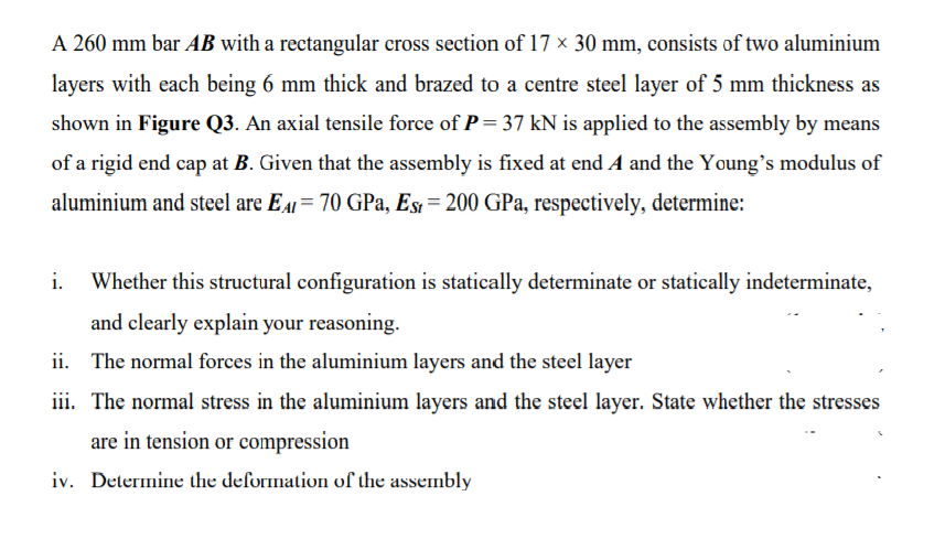 A 260 mm bar AB with a rectangular cross section of 17 × 30 mm, consists of two aluminium
layers with each being 6 mm thick and brazed to a centre steel layer of 5 mm thickness as
shown in Figure Q3. An axial tensile force of P= 37 kN is applied to the assembly by means
of a rigid end cap at B. Given that the assembly is fixed at end A and the Young's modulus of
aluminium and steel are EA = 70 GPa, Es = 200 GPa, respectively, determine:
i.
Whether this structural configuration is statically determinate or statically indeterminate,
and clearly explain your reasoning.
ii. The normal forces in the aluminium layers and the steel layer
iii. The normal stress in the aluminium layers and the steel layer. State whether the stresses
are in tension or compression
iv. Determine the deformation of the assembly
