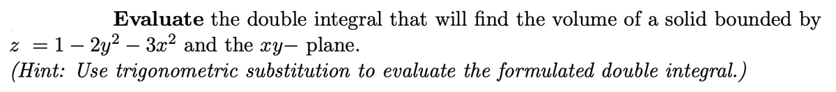 Evaluate the double integral that will find the volume of a solid bounded by
z 1-2y² - 3x2 and the xy- plane.
=
(Hint: Use trigonometric substitution to evaluate the formulated double integral.)