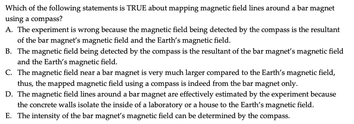 Which of the following statements is TRUE about mapping magnetic field lines around a bar magnet
using a compass?
A. The experiment is wrong because the magnetic field being detected by the compass is the resultant
of the bar magnet's magnetic field and the Earth's magnetic field.
B. The magnetic field being detected by the compass is the resultant of the bar magnet's magnetic field
and the Earth's magnetic field.
C. The magnetic field near a bar magnet is very much larger compared to the Earth's magnetic field,
thus, the mapped magnetic field using a compass is indeed from the bar magnet only.
D. The magnetic field lines around a bar magnet are effectively estimated by the experiment because
the concrete walls isolate the inside of a laboratory or a house to the Earth's magnetic field.
E. The intensity of the bar magnet's magnetic field can be determined by the compass.