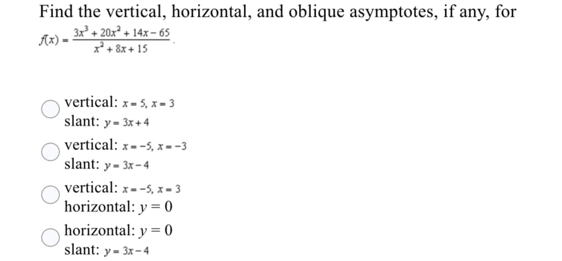 Find the vertical, horizontal, and oblique asymptotes, if any, for
3x³ + 20x² +
Ax) =
+ 14x – 65
x* + 8x + 15
vertical: x = 5, x = 3
slant: y = 3x +4
vertical: x =-5, x = -3
slant:
y = 3x- 4
vertical: x= -5, x = 3
horizontal: y = 0
horizontal: y = 0
slant: y = 3x-4
