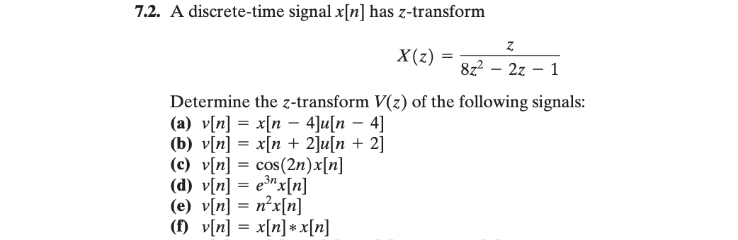 7.2. A discrete-time signal x[n] has z-transform
X(z)
=
8z²
-
Z
2z
-
1
Determine the z-transform V(z) of the following signals:
-
-
(a) v[n] = x[n = 4]u[n = 4]
(b) v[n] = x[n + 2]u[n + 2]
(c) v[n] = cos(2n)x[n]
(d) v[n] = e³n x[n]
(e) v[n] = n²x[n]
(f)_v[n] = x[n]*x[n]