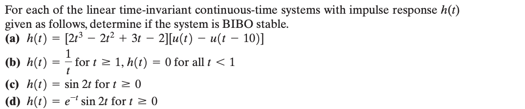 For each of the linear time-invariant continuous-time systems with impulse response h(t)
given as follows, determine if the system is BIBO stable.
-
(a) h(t) = [2t3 - 2t² + 3t − 2][u(t) − u(t − 10)]
1
(b) h(t)
=
for t≥ 1, h(t)
= 0 for all t<1
(c) h(t)
t
= sin 2t for t≥ 0
(d) h(t) = e sin 2t for t≥ 0
