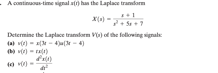 A continuous-time signal x(t) has the Laplace transform
X(s)
=
s+1
s² + 5s + 7
Determine the Laplace transform V(s) of the following signals:
-
(a) v(t) = x(3t 4)u(3t - 4)
(b) v(t) = tx(t)
(c) v(t):
d²x(t)
= dt²