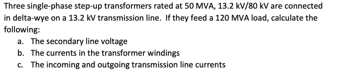 Three single-phase step-up transformers rated at 50 MVA, 13.2 kV/80 kV are connected
in delta-wye on a 13.2 kV transmission line. If they feed a 120 MVA load, calculate the
following:
a. The secondary line voltage
b. The currents in the transformer windings
c. The incoming and outgoing transmission line currents