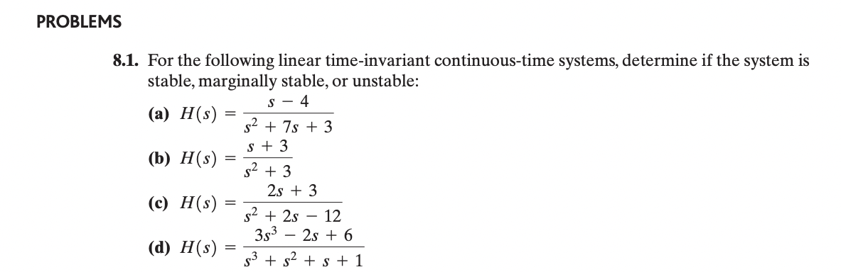 PROBLEMS
8.1. For the following linear time-invariant continuous-time systems, determine if the system is
stable, marginally stable, or unstable:
(a) H(s)
(b) H(s)
(c) H(s)
=
=
=
(d) H(s)
=
S-4
s² + 7s+3
S+3
5² + 3
2s +3
s² + 2s -12
353
- 2s + 6
s3+s²+s+1