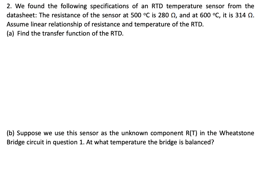 2. We found the following specifications of an RTD temperature sensor from the
datasheet: The resistance of the sensor at 500 °C is 280 Q, and at 600 °C, it is 314 Q.
Assume linear relationship of resistance and temperature of the RTD.
(a) Find the transfer function of the RTD.
(b) Suppose we use this sensor as the unknown component R(T) in the Wheatstone
Bridge circuit in question 1. At what temperature the bridge is balanced?