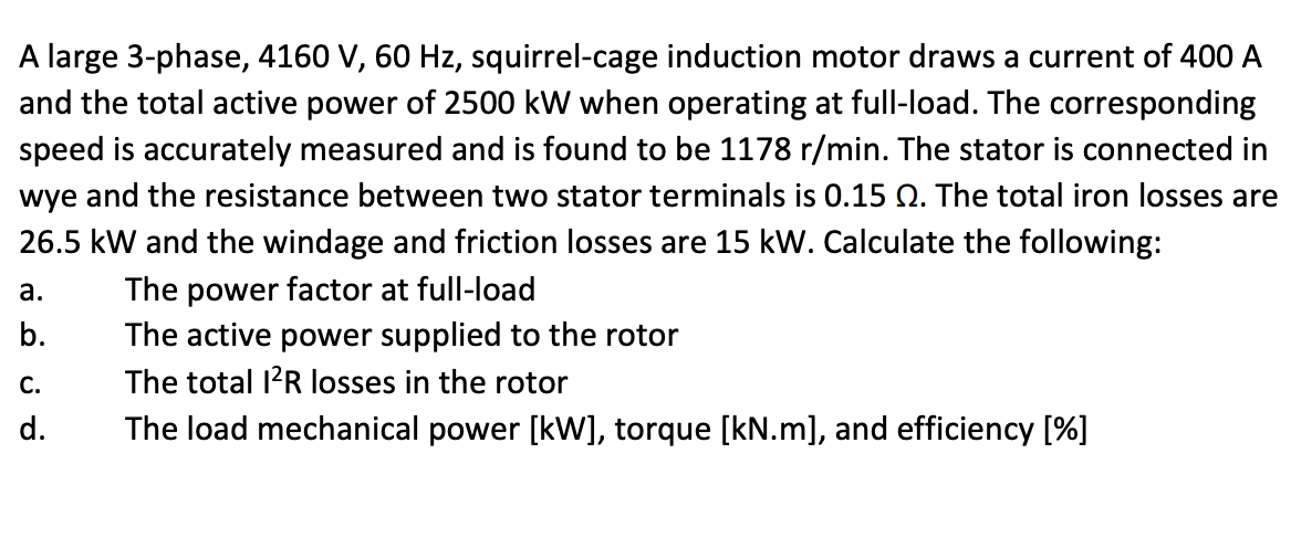 A large 3-phase, 4160 V, 60 Hz, squirrel-cage induction motor draws a current of 400 A
and the total active power of 2500 kW when operating at full-load. The corresponding
speed is accurately measured and is found to be 1178 r/min. The stator is connected in
wye and the resistance between two stator terminals is 0.15 0. The total iron losses are
26.5 kW and the windage and friction losses are 15 kW. Calculate the following:
The power factor at full-load
The active power supplied to the rotor
The total I²R losses in the rotor
The load mechanical power [kW], torque [kN.m], and efficiency [%]
a.
b.
C.
d.