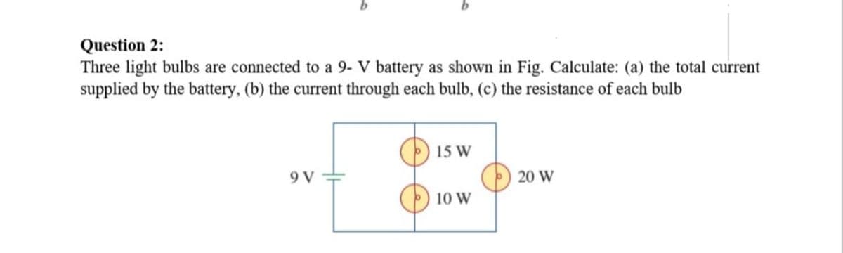 Question 2:
Three light bulbs are connected to a 9- V battery as shown in Fig. Calculate: (a) the total current
supplied by the battery, (b) the current through each bulb, (c) the resistance of each bulb
15 W
9 V
20 W
10 W

