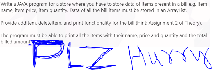 Write a JAVA program for a store where you have to store data of items present in a bill e.g. item
name, item price, item quantity. Data of all the bill items must be stored in an ArrayList.
Provide addltem, deleteltem, and print functionality for the bill (Hint: Assignment 2 of Theory).
The program must be able to print all the items with their name, price and quantity and the total
billed amount
PLZ Hurn
