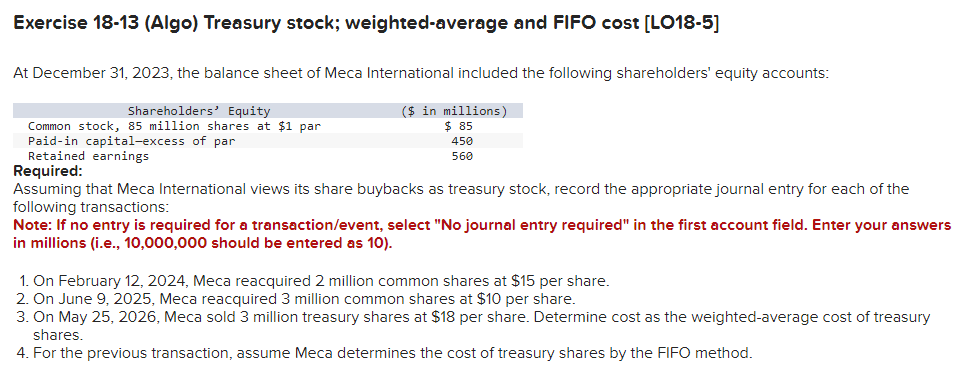 Exercise 18-13 (Algo) Treasury stock; weighted-average and FIFO cost [LO18-5]
At December 31, 2023, the balance sheet of Meca International included the following shareholders' equity accounts:
($ in millions)
$85
450
560
Shareholders' Equity
Common stock, 85 million shares at $1 par
Paid-in capital-excess of par
Retained earnings
Required:
Assuming that Meca International views its share buybacks as treasury stock, record the appropriate journal entry for each of the
following transactions:
Note: If no entry is required for a transaction/event, select "No journal entry required" in the first account field. Enter your answers
in millions (i.e., 10,000,000 should be entered as 10).
1. On February 12, 2024, Meca reacquired 2 million common shares at $15 per share.
2. On June 9, 2025, Meca reacquired 3 million common shares at $10 per share.
3. On May 25, 2026, Meca sold 3 million treasury shares at $18 per share. Determine cost as the weighted-average cost of treasury
shares.
4. For the previous transaction, assume Meca determines the cost of treasury shares by the FIFO method.