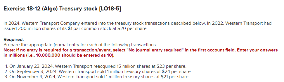 Exercise 18-12 (Algo) Treasury stock [LO18-5]
In 2024, Western Transport Company entered into the treasury stock transactions described below. In 2022, Western Transport had
issued 200 million shares of its $1 par common stock at $20 per share.
Required:
Prepare the appropriate journal entry for each of the following transactions:
Note: If no entry is required for a transaction/event, select "No journal entry required" in the first account field. Enter your answers
in millions (i.e., 10,000,000 should be entered as 10).
1. On January 23, 2024, Western Transport reacquired 15 million shares at $23 per share.
2. On September 3, 2024, Western Transport sold 1 million treasury shares at $24 per share.
3. On November 4, 2024, Western Transport sold 1 million treasury shares at $21 per share.