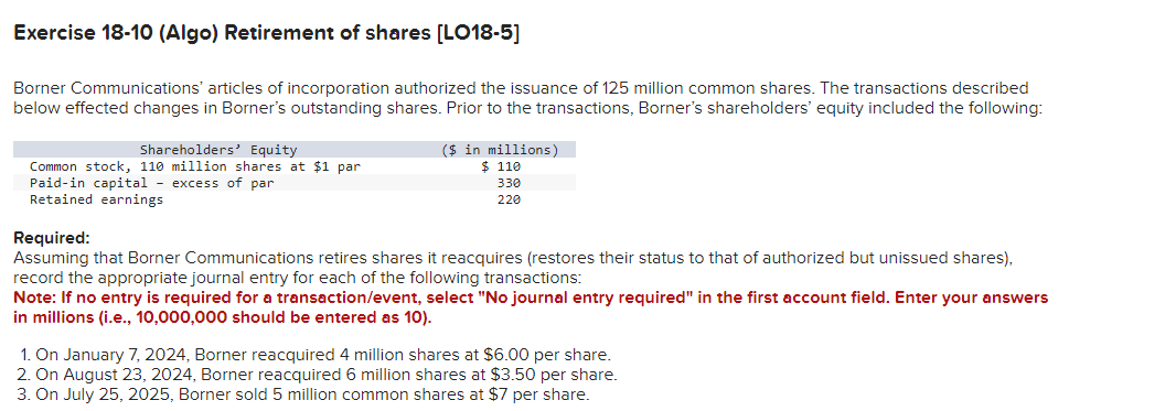 Exercise 18-10 (Algo) Retirement of shares [LO18-5]
Borner Communications' articles of incorporation authorized the issuance of 125 million common shares. The transactions described
below effected changes in Borner's outstanding shares. Prior to the transactions, Borner's shareholders' equity included the following:
Shareholders' Equity
Common stock, 110 million shares at $1 par
Paid-in capital - excess of par
Retained earnings
($ in millions)
$ 110
330
220
Required:
Assuming that Borner Communications retires shares it reacquires (restores their status to that of authorized but unissued shares),
record the appropriate journal entry for each of the following transactions:
Note: If no entry is required for a transaction/event, select "No journal entry required" in the first account field. Enter your answers
in millions (i.e., 10,000,000 should be entered as 10).
1. On January 7, 2024, Borner reacquired 4 million shares at $6.00 per share.
2. On August 23, 2024, Borner reacquired 6 million shares at $3.50 per share.
3. On July 25, 2025, Borner sold 5 million common shares at $7 per share.