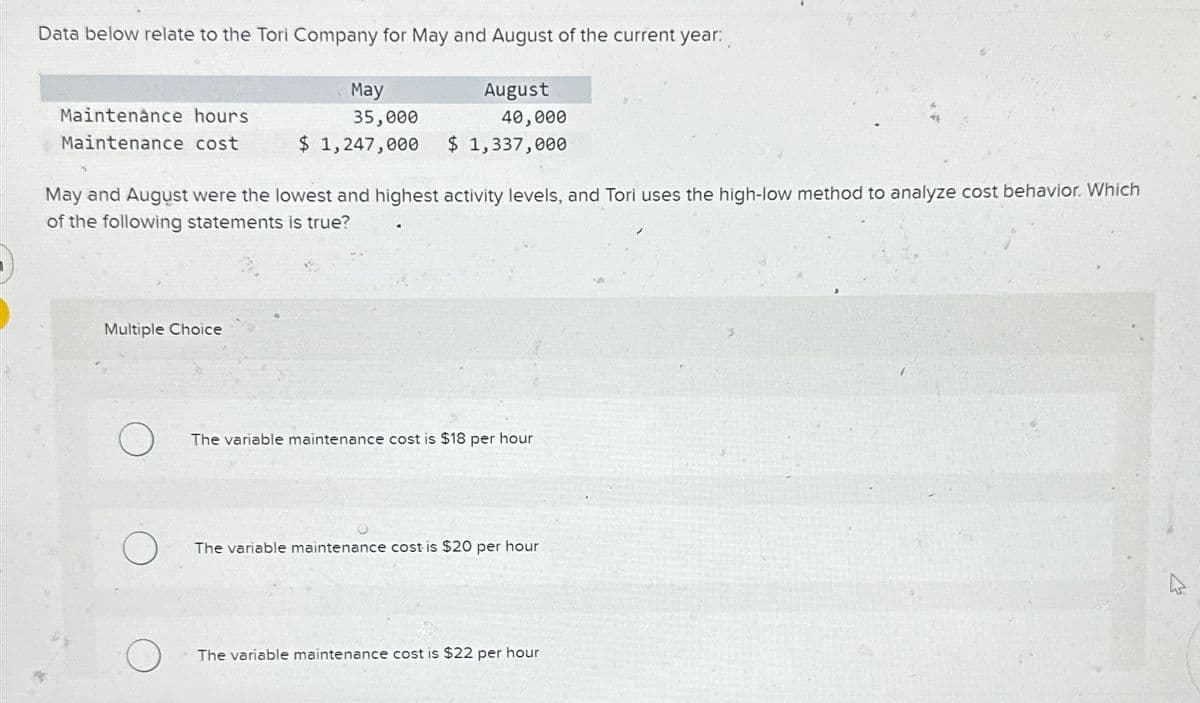 Data below relate to the Tori Company for May and August of the current year:
May
35,000
Maintenance hours
Maintenance cost
$ 1,247,000
August
40,000
$ 1,337,000
May and August were the lowest and highest activity levels, and Tori uses the high-low method to analyze cost behavior. Which
of the following statements is true?
Multiple Choice
The variable maintenance cost is $18 per hour
The variable maintenance cost is $20 per hour
The variable maintenance cost is $22 per hour