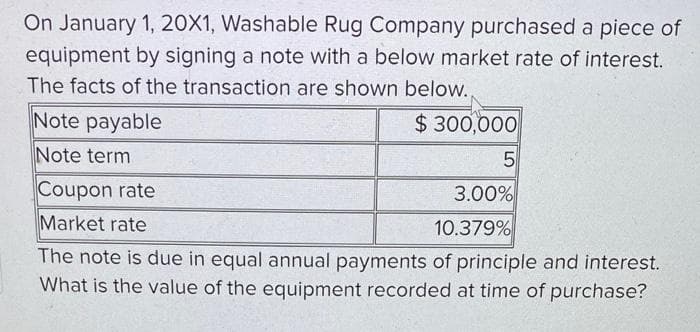 On January 1, 20X1, Washable Rug Company purchased a piece of
equipment by signing a note with a below market rate of interest.
The facts of the transaction are shown below..
Note payable
Note term
$300,000
5
Coupon rate
Market rate
3.00%
10.379%
The note is due in equal annual payments of principle and interest.
What is the value of the equipment recorded at time of purchase?