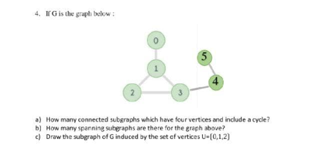 4. If G is the graph below:
2
0
1
3
5
4
a) How many connected subgraphs which have four vertices and include a cycle?
b)
How many spanning subgraphs are there for the graph above?
c) Draw the subgraph of G induced by the set of vertices U-[0,1,2)