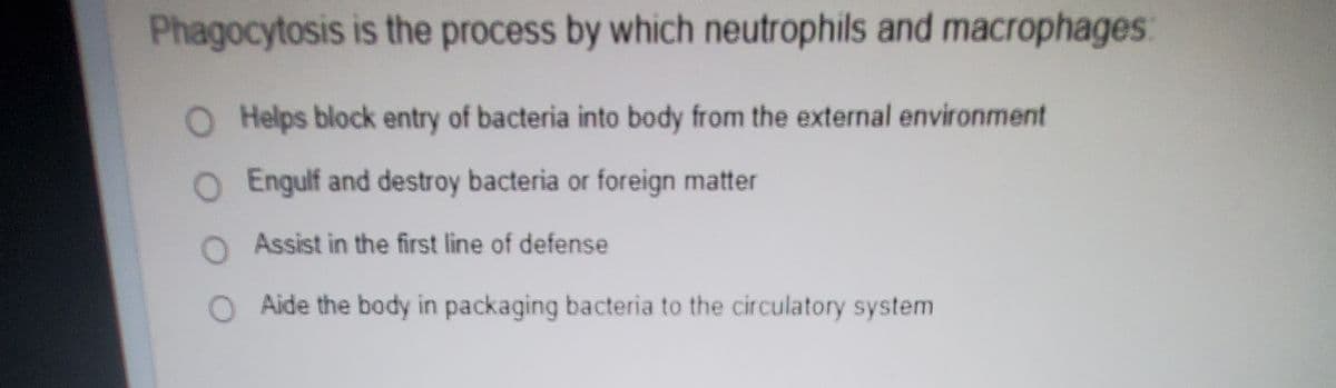 Phagocytosis is the process by which neutrophils and macrophages:
O Helps block entry of bacteria into body from the external environment
O Engulf and destroy bacteria or foreign matter
O Assist in the first line of defense
Aide the body in packaging bacteria to the circulatory system
