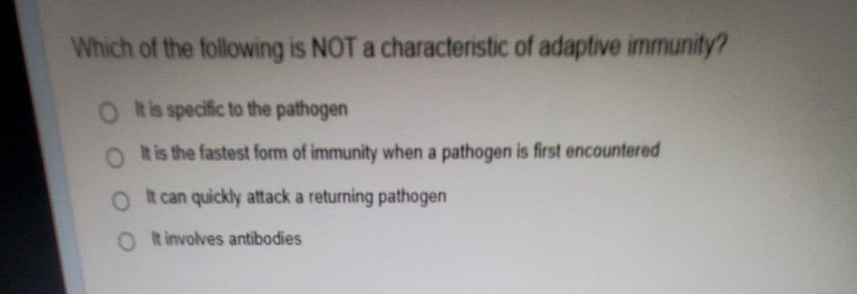 Which of the following is NOT a characteristic of adaptive immunity?
O Ris specific to the pathogen
O Ris the fastest form of immunity when a pathogen is first encountered
O t can quickly attack a returning pathogen
O t involves antibodies
