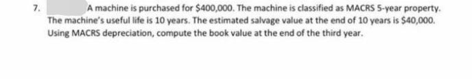 7.
A machine is purchased for $400,000. The machine is classified as MACRS 5-year property.
The machine's useful life is 10 years. The estimated salvage value at the end of 10 years is $40,000.
Using MACRS depreciation, compute the book value at the end of the third year.