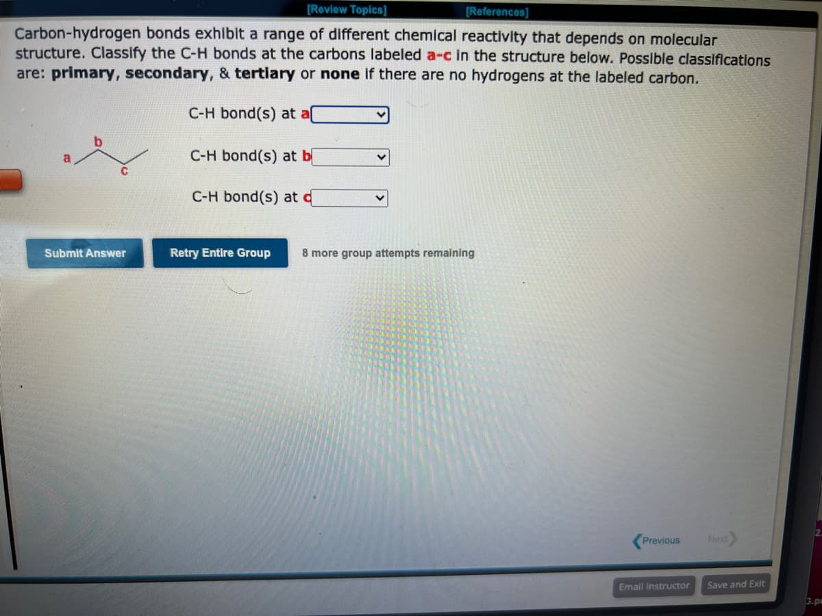 [Review Topics]
[References]
Carbon-hydrogen bonds exhibit a range of different chemical reactivity that depends on molecular
structure. Classify the C-H bonds at the carbons labeled a-c in the structure below. Possible classifications
are: primary, secondary, & tertiary or none if there are no hydrogens at the labeled carbon.
C-H bond(s) at a
C-H bond(s) at b
C-H bond(s) at d
Submit Answer
Retry Entire Group 8 more group attempts remaining
Previous
Email Instructor
Next
Save and Exit
3.pa
