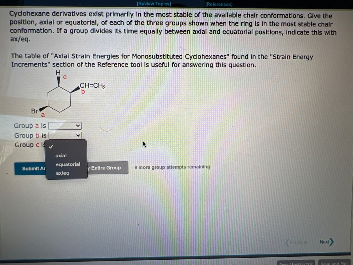 [Review Topics]
Cyclohexane derivatives exist primarily in the most stable of the available chair conformations. Give the
position, axial or equatorial, of each of the three groups shown when the ring is in the most stable chair
conformation. If a group divides Its time equally between axial and equatorial positions, Indicate this with
ax/eq.
The table of "Axial Strain Energies for Monosubstituted Cyclohexanes" found in the "Strain Energy
Increments" section of the Reference tool is useful for answering this question.
Br
a
Group a is
up b is
Group c is
Submit Ar
H
с
CH=CH₂
b
axial
equatorial
ax/eq
[References]
y Entire Group
9 more group attempts remaining
Previous
Email Instructor
Next
Save and Exit