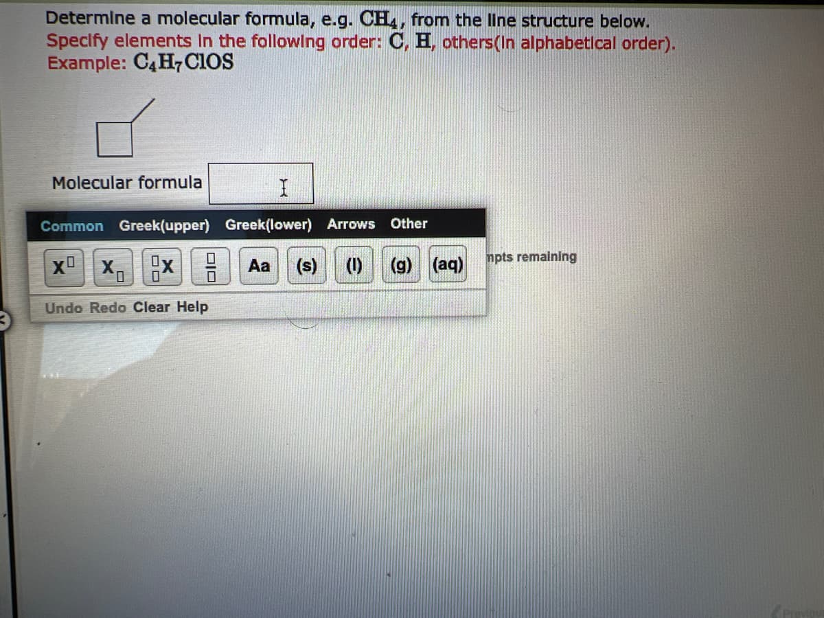 Determine a molecular formula, e.g. CH4, from the line structure below.
Specify elements in the following order: C, H, others(In alphabetical order).
Example: C4H7CIOS
Molecular formula
Common Greek(upper)
X X₁
Undo Redo Clear Help
0
I
Greek(lower) Arrows Other
Aa (s) (1) (g) (aq)
mpts remaining
