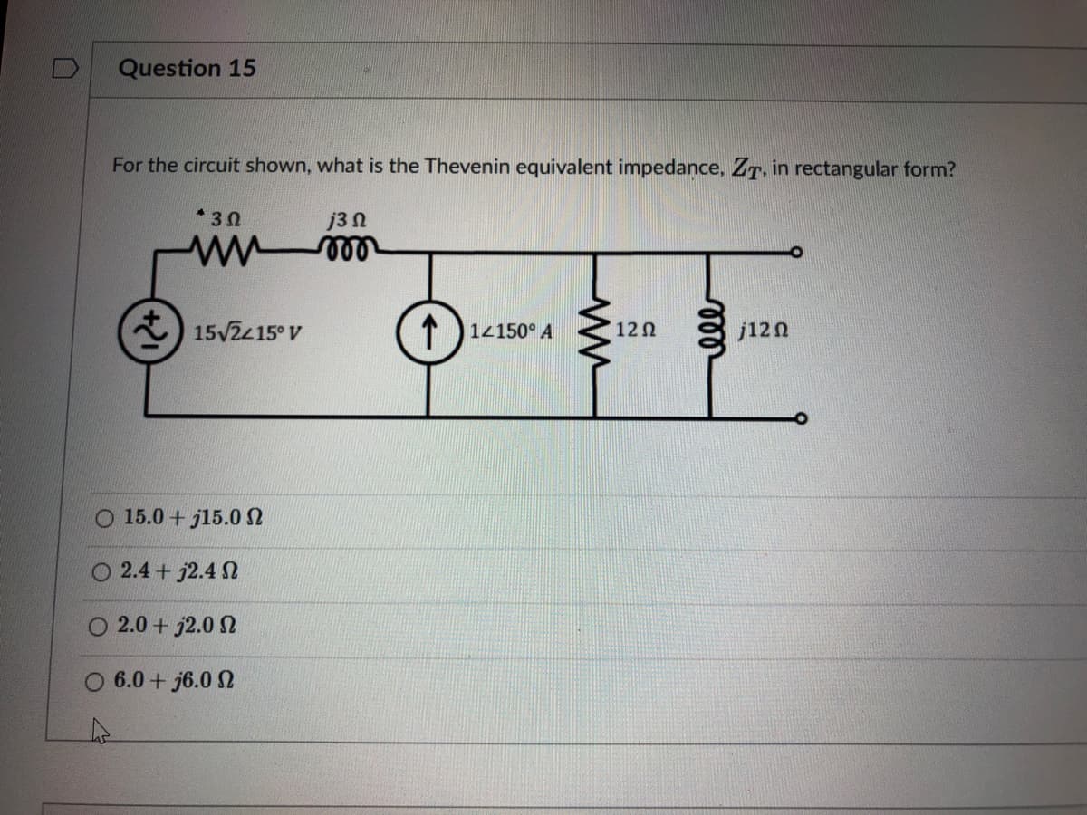 Question 15
For the circuit shown, what is the Thevenin equivalent impedance, ZT, in rectangular form?
*30
j3Ω
15/2415° V
1 14150° A
12 0
j120
15.0 + j15.0 N
O 2.4 + j2.4 2
2.0 + j2.0 N
O 6.0 + j6.0 2
er
