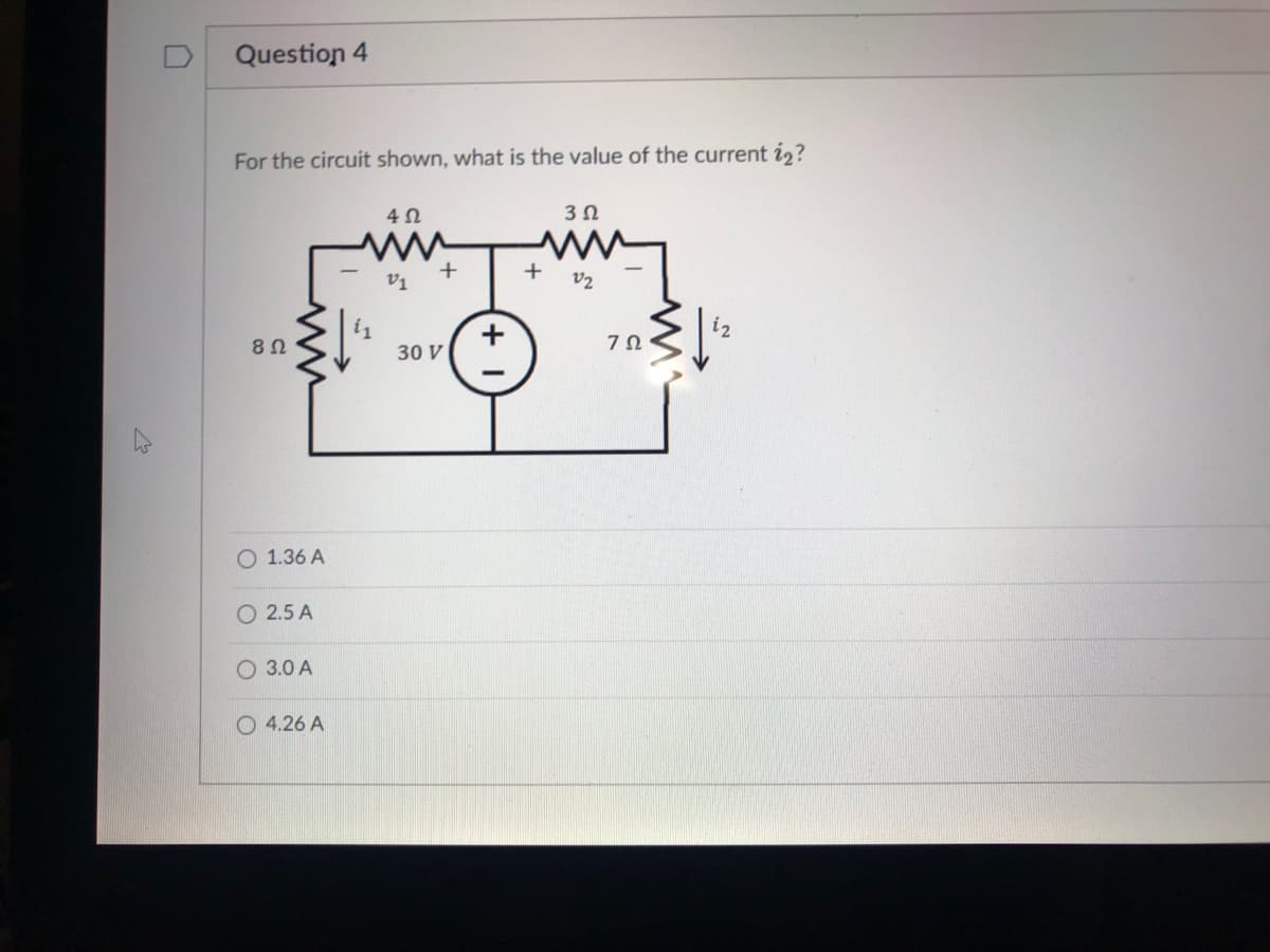 D
Question 4
For the circuit shown, what is the value of the current i2?
3Ω
v1
V2
30 V
O 1.36 A
O 2.5 A
O 3.0 A
O 4.26 A
