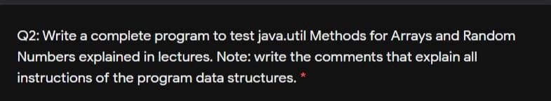 Q2: Write a complete program to test java.util Methods for Arrays and Random
Numbers explained in lectures. Note: write the comments that explain all
instructions of the program data structures. *
