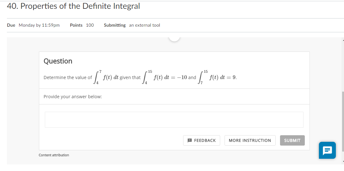 40. Properties of the Definite Integral
Due Monday by 11:59pm
Points 100
Submitting an external tool
Question
15
15
Determine the value of
f(t) dt given that
f(t) dt = –10 and
f(t) dt = 9.
Provide your answer below:
В ЕЕEDBACК
MORE INSTRUCTION
SUBMIT
Content attribution
