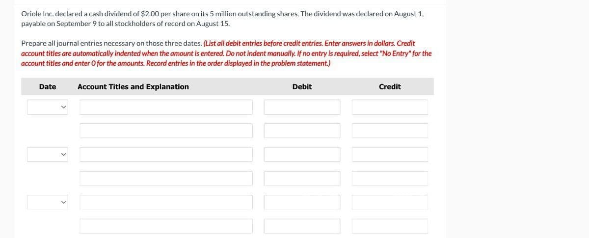 Oriole Inc. declared a cash dividend of $2.00 per share on its 5 million outstanding shares. The dividend was declared on August 1,
payable on September 9 to all stockholders of record on August 15.
Prepare all journal entries necessary on those three dates. (List all debit entries before credit entries. Enter answers in dollars. Credit
account titles are automatically indented when the amount is entered. Do not indent manually. If no entry is required, select "No Entry" for the
account titles and enter O for the amounts. Record entries in the order displayed in the problem statement.)
Date
Account Titles and Explanation
Debit
Credit