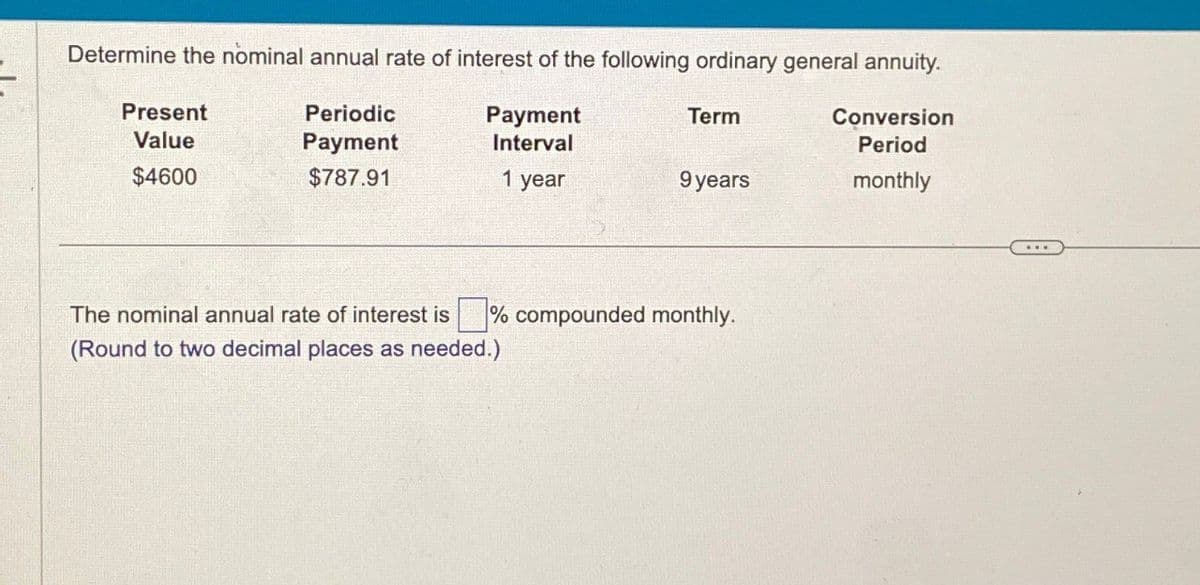 Determine the nominal annual rate of interest of the following ordinary general annuity.
Term
Conversion
Period
Present
Value
Periodic
Payment
Payment
Interval
$4600
$787.91
1 year
9 years
monthly
The nominal annual rate of interest is ☐ % compounded monthly.
(Round to two decimal places as needed.)