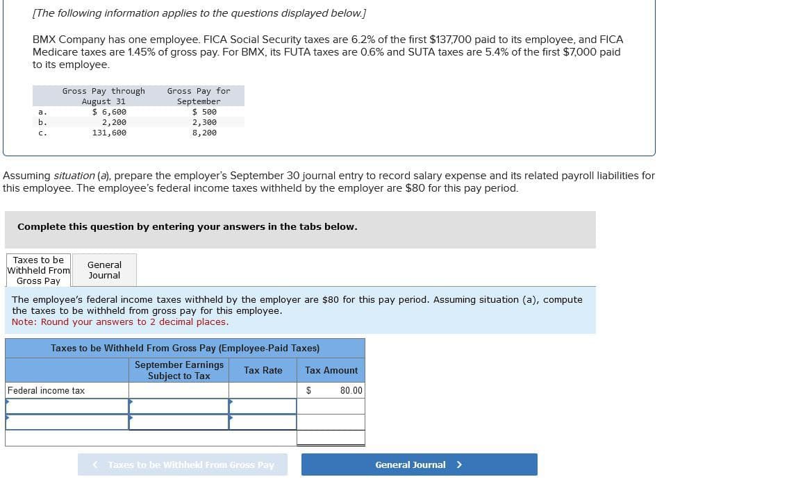 [The following information applies to the questions displayed below.]
BMX Company has one employee. FICA Social Security taxes are 6.2% of the first $137,700 paid to its employee, and FICA
Medicare taxes are 1.45% of gross pay. For BMX, its FUTA taxes are 0.6% and SUTA taxes are 5.4% of the first $7,000 paid
to its employee.
a.
b.
C.
Gross Pay through
August 31
$ 6,600
2,200
131,600
Gross Pay for
September
$ 500
2,300
8,200
Assuming situation (a), prepare the employer's September 30 journal entry to record salary expense and its related payroll liabilities for
this employee. The employee's federal income taxes withheld by the employer are $80 for this pay period.
Complete this question by entering your answers in the tabs below.
Taxes to be
Withheld From
Gross Pay
General
Journal
The employee's federal income taxes withheld by the employer are $80 for this pay period. Assuming situation (a), compute
the taxes to be withheld from gross pay for this employee.
Note: Round your answers to 2 decimal places.
Taxes to be withheld From Gross Pay (Employee-Paid Taxes)
Federal income tax
September Earnings
Subject to Tax
Tax Rate
Tax Amount
$
80.00
< Taxes to be withheld From Gross Pay
General Journal >