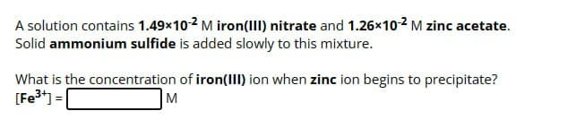 A solution contains 1.49×102 M iron(III) nitrate and 1.26×10-2 M zinc acetate.
Solid ammonium sulfide is added slowly to this mixture.
What is the concentration of iron(III) ion when zinc ion begins to precipitate?
[Fe3+]=
M