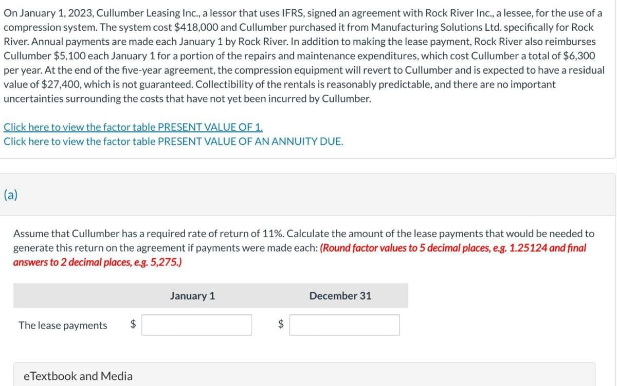 On January 1, 2023, Cullumber Leasing Inc., a lessor that uses IFRS, signed an agreement with Rock River Inc., a lessee, for the use of a
compression system. The system cost $418,000 and Cullumber purchased it from Manufacturing Solutions Ltd. specifically for Rock
River. Annual payments are made each January 1 by Rock River. In addition to making the lease payment, Rock River also reimburses
Cullumber $5,100 each January 1 for a portion of the repairs and maintenance expenditures, which cost Cullumber a total of $6,300
per year. At the end of the five-year agreement, the compression equipment will revert to Cullumber and is expected to have a residual
value of $27,400, which is not guaranteed. Collectibility of the rentals is reasonably predictable, and there are no important
uncertainties surrounding the costs that have not yet been incurred by Cullumber.
Click here to view the factor table PRESENT VALUE OF 1.
Click here to view the factor table PRESENT VALUE OF AN ANNUITY DUE.
(a)
Assume that Cullumber has a required rate of return of 11%. Calculate the amount of the lease payments that would be needed to
generate this return on the agreement if payments were made each: (Round factor values to 5 decimal places, e.g. 1.25124 and final
answers to 2 decimal places, e.g. 5,275.)
January 1
The lease payments
$
eTextbook and Media
December 31
$