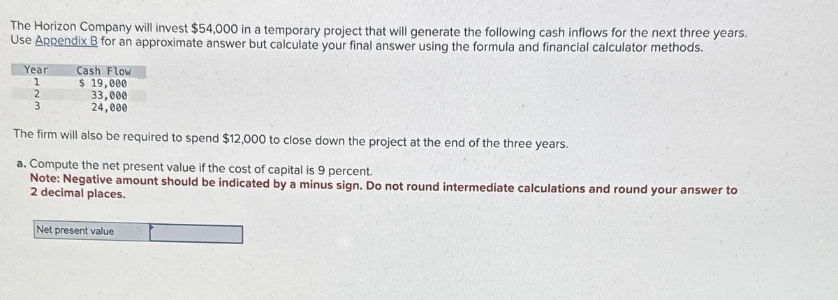 The Horizon Company will invest $54,000 in a temporary project that will generate the following cash inflows for the next three years.
Use Appendix B for an approximate answer but calculate your final answer using the formula and financial calculator methods.
Year
1
2
3
Cash Flow
$ 19,000
33,000
24,000
The firm will also be required to spend $12,000 to close down the project at the end of the three years.
a. Compute the net present value if the cost of capital is 9 percent.
Note: Negative amount should be indicated by a minus sign. Do not round intermediate calculations and round your answer to
2 decimal places.
Net present value