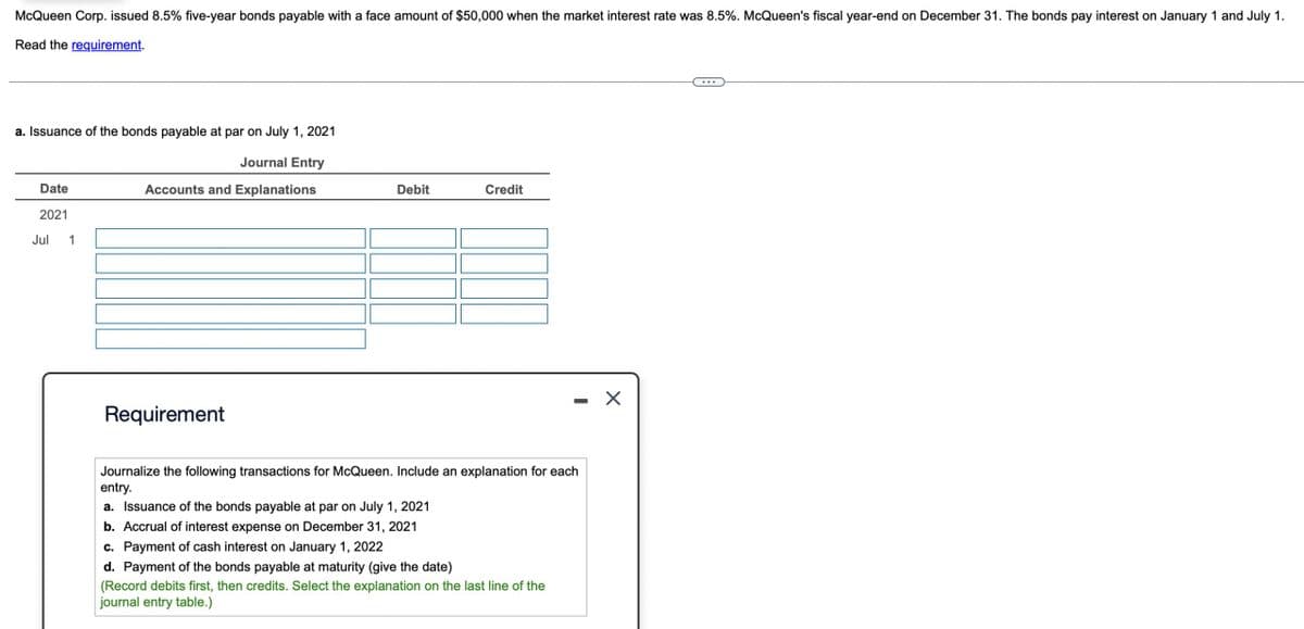 McQueen Corp. issued 8.5% five-year bonds payable with a face amount of $50,000 when the market interest rate was 8.5%. McQueen's fiscal year-end on December 31. The bonds pay interest on January 1 and July 1.
Read the requirement.
a. Issuance of the bonds payable at par on July 1, 2021
Date
2021
Jul
1
Journal Entry
Accounts and Explanations
Debit
Credit
Requirement
Journalize the following transactions for McQueen. Include an explanation for each
entry.
a. Issuance of the bonds payable at par on July 1, 2021
b. Accrual of interest expense on December 31, 2021
c. Payment of cash interest on January 1, 2022
d. Payment of the bonds payable at maturity (give the date)
(Record debits first, then credits. Select the explanation on the last line of the
journal entry table.)
-
☑