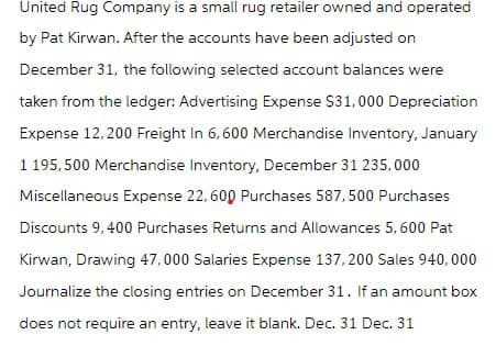 United Rug Company is a small rug retailer owned and operated
by Pat Kirwan. After the accounts have been adjusted on
December 31, the following selected account balances were
taken from the ledger: Advertising Expense $31,000 Depreciation
Expense 12,200 Freight In 6,600 Merchandise Inventory, January
1 195,500 Merchandise Inventory, December 31 235,000
Miscellaneous Expense 22, 600 Purchases 587,500 Purchases
Discounts 9,400 Purchases Returns and Allowances 5,600 Pat
Kirwan, Drawing 47,000 Salaries Expense 137,200 Sales 940,000
Journalize the closing entries on December 31. If an amount box
does not require an entry, leave it blank. Dec. 31 Dec. 31