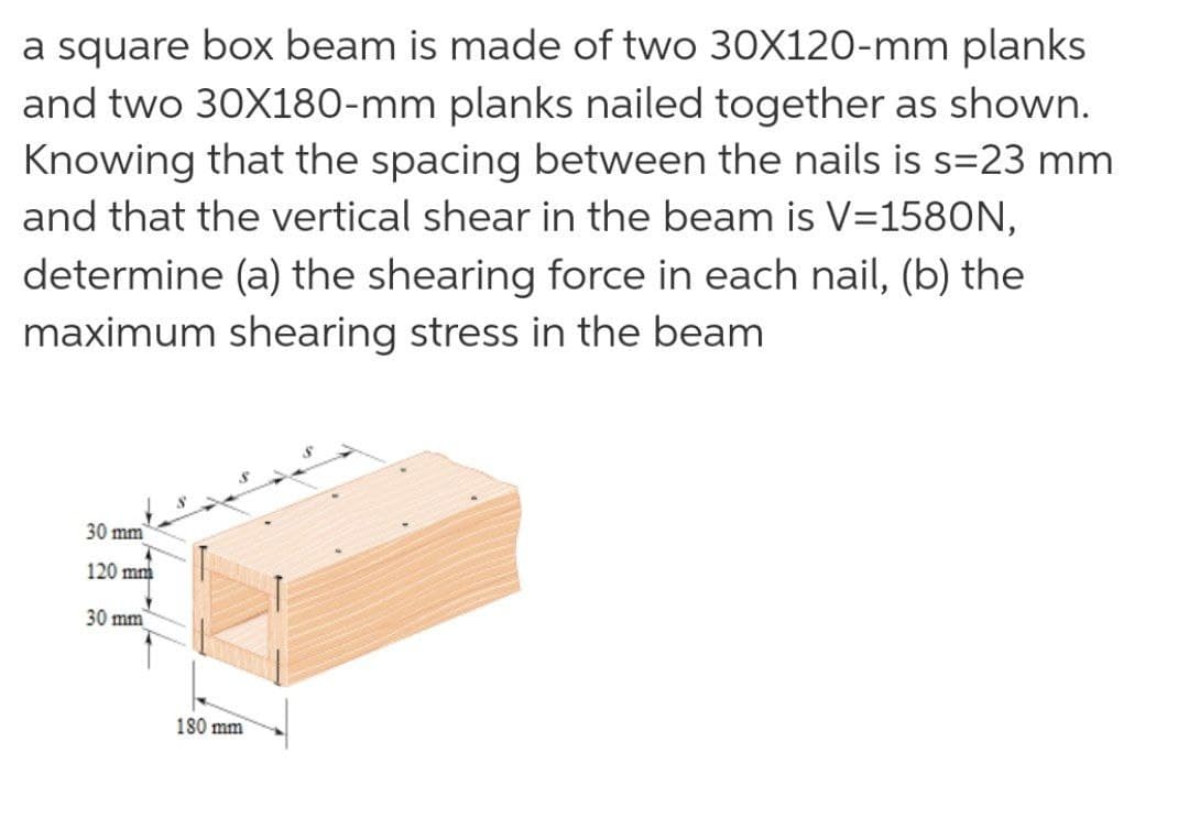 a square box beam is made of two 30X120-mm planks
and two 30X180-mm planks nailed together as shown.
Knowing that the spacing between the nails is s=23 mm
and that the vertical shear in the beam is V=1580N,
determine (a) the shearing force in each nail, (b) the
maximum shearing stress in the beam
30 mm
120 mm
30 mm
180 mm