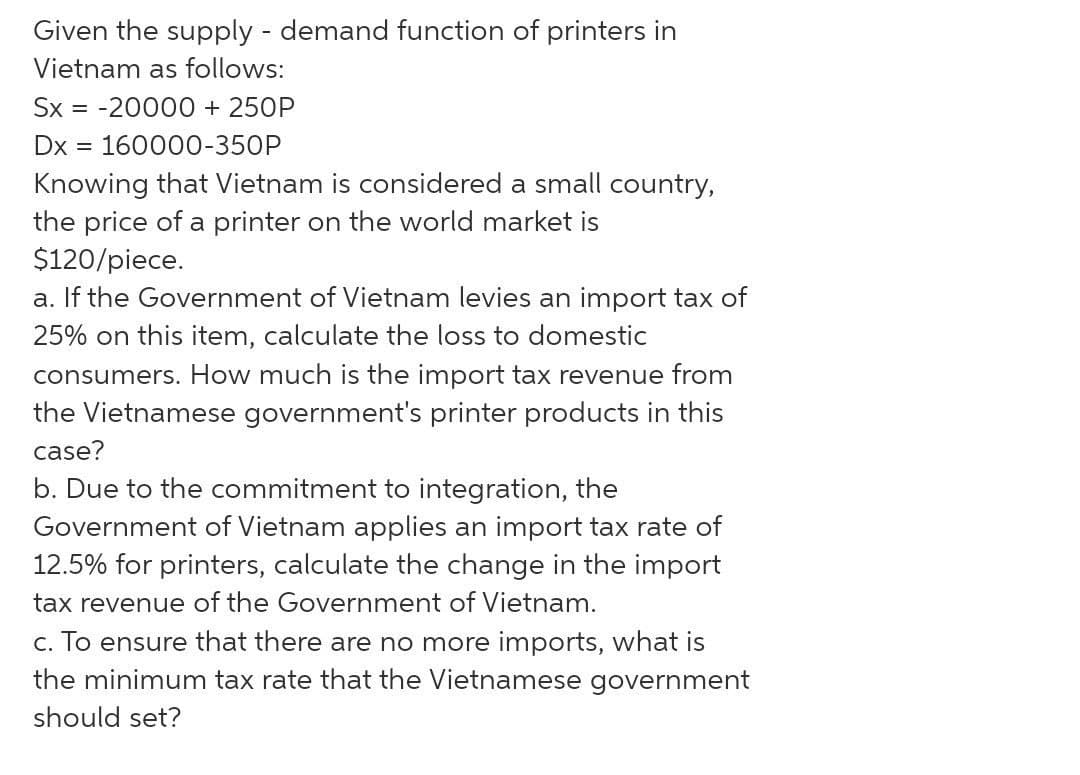 Given the supply - demand function of printers in
Vietnam as follows:
Sx = -20000 + 250P
Dx
160000-350P
Knowing that Vietnam is considered a small country,
the price of a printer on the world market is
$120/piece.
a. If the Government of Vietnam levies an import tax of
25% on this item, calculate the loss to domestic
consumers. How much is the import tax revenue from
the Vietnamese government's printer products in this
case?
b. Due to the commitment to integration, the
Government of Vietnam applies an import tax rate of
12.5% for printers, calculate the change in the import
tax revenue of the Government of Vietnam.
c. To ensure that there are no more imports, what is
the minimum tax rate that the Vietnamese government
should set?

