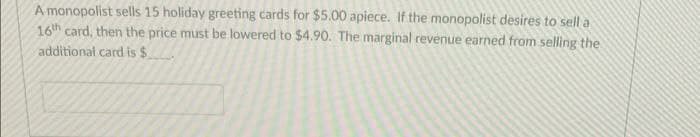 A monopolist sells 15 holiday greeting cards for $5.00 apiece. If the monopolist desires to sell a
16th card, then the price must be lowered to $4.90. The marginal revenue earned from selling the
additional card is $