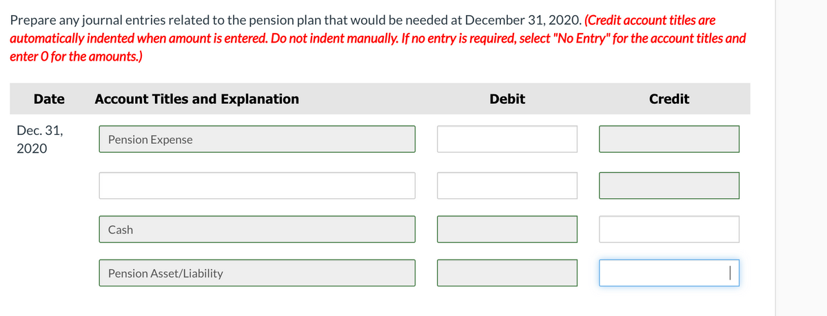 Prepare any journal entries related to the pension plan that would be needed at December 31, 2020. (Credit account titles are
automatically indented when amount is entered. Do not indent manually. If no entry is required, select "No Entry" for the account titles and
enter O for the amounts.)
Date
Account Titles and Explanation
Debit
Credit
Dec. 31,
Pension Expense
2020
Cash
Pension Asset/Liability
