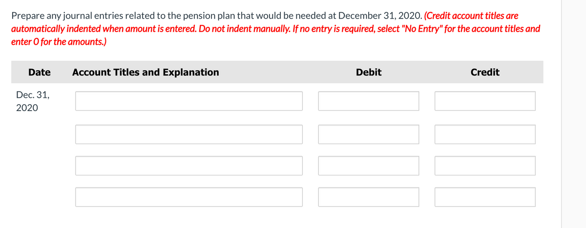 Prepare any journal entries related to the pension plan that would be needed at December 31, 2020. (Credit account titles are
automatically indented when amount is entered. Do not indent manually. If no entry is required, select "No Entry" for the account titles and
enter O for the amounts.)
Date
Account Titles and Explanation
Debit
Credit
Dec. 31,
2020
