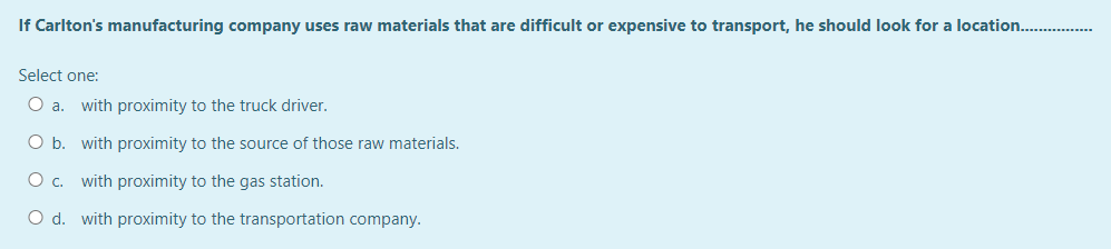 If Carlton's manufacturing company uses raw materials that are difficult or expensive to transport, he should look for a location.…......
Select one:
O a. with proximity to the truck driver.
O b. with proximity to the source of those raw materials.
O c. with proximity to the gas station.
O d. with proximity to the transportation company.