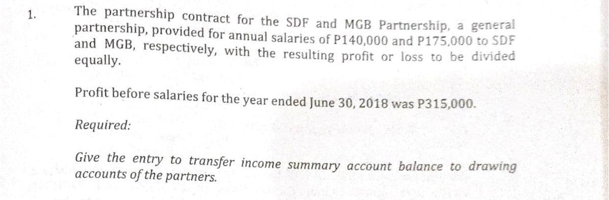 The partnership contract for the SDF and MGB Partnership, a generat
partnership, provided for annual salaries of P140,000 and P175,000 to SDF
and MGB, respectively, with the resulting profit or loss to be divided
equally.
1.
Profit before salaries for the year ended June 30, 2018 was P315,000.
Required:
Give the entry to transfer income summary account balance to drawing
accounts of the partners.
