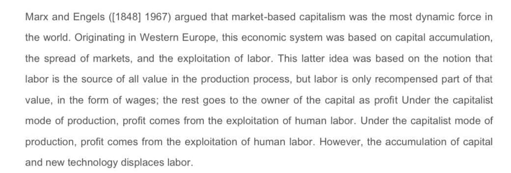 Marx and Engels ([1848] 1967) argued that market-based capitalism was the most dynamic force in
the world. Originating in Western Europe, this economic system was based on capital accumulation,
the spread of markets, and the exploitation of labor. This latter idea was based on the notion that
labor is the source of all value in the production process, but labor is only recompensed part of that
value, in the form of wages; the rest goes to the owner of the capital as profit Under the capitalist
mode of production, profit comes from the exploitation of human labor. Under the capitalist mode of
production, profit comes from the exploitation of human labor. However, the accumulation of capital
and new technology displaces labor.
