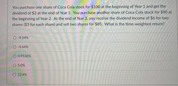 You purchase one share of Coca Cola stock for $100 at the beginning of Year 1 and get the
dividend of $3 at the end of Year 1. You purchase another share of Coca Cola stock for $90 at
the beginning of Year 2. At the end of Year 2, you receive the dividend income of $6 for two
shares ($3 for each share) and sell two shares for $85. What is the time-weighted return?
-9.54%
-4.64%
0.9536%
5.0%
13.4%