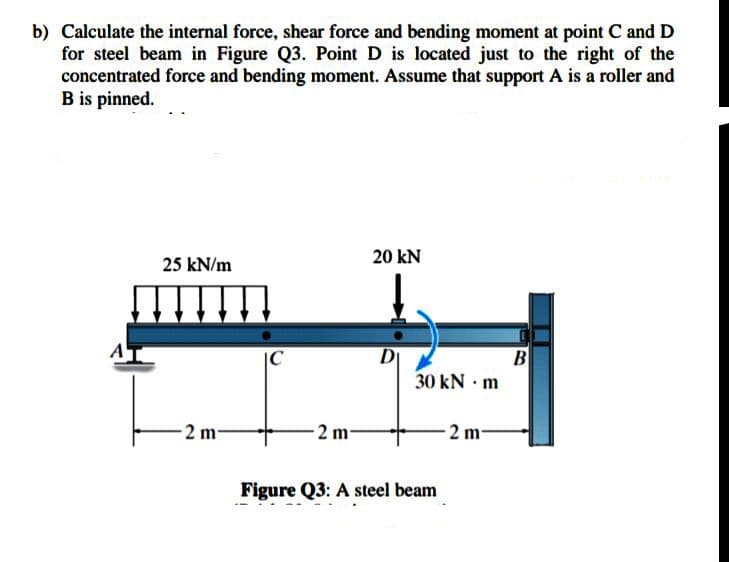 b) Calculate the internal force, shear force and bending moment at point C and D
for steel beam in Figure Q3. Point D is located just to the right of the
concentrated force and bending moment. Assume that support A is a roller and
B is pinned.
20 kN
25 kN/m
D
30 kN · m
B
2 m-
2 m-
2 m-
Figure Q3: A steel beam
