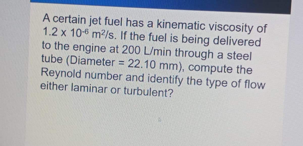 A certain jet fuel has a kinematic viscosity of
1.2 x 10-6 m2/s. If the fuel is being delivered
to the engine at 200 L/min through a steel
tube (Diameter = 22.10 mm), compute the
Reynold number and identify the type of flow
either laminar or turbulent?
